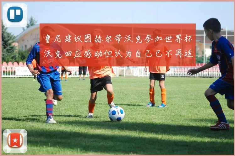 鲁尼建议图赫尔带沃克参加世界杯沃克回应感动但认为自己已不再适合