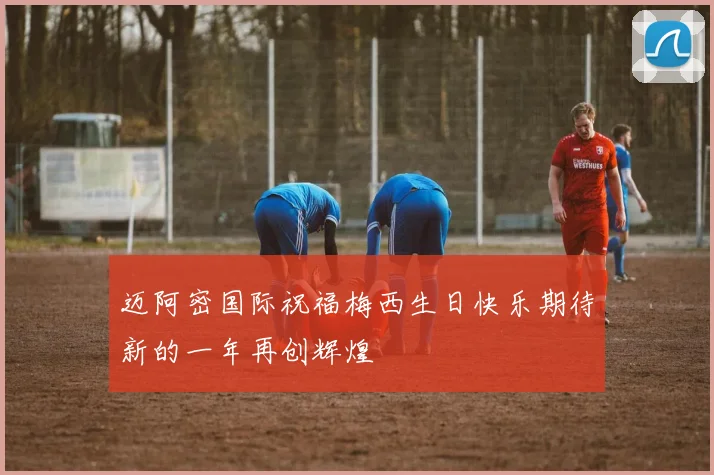 迈阿密国际祝福梅西生日快乐期待新的一年再创辉煌