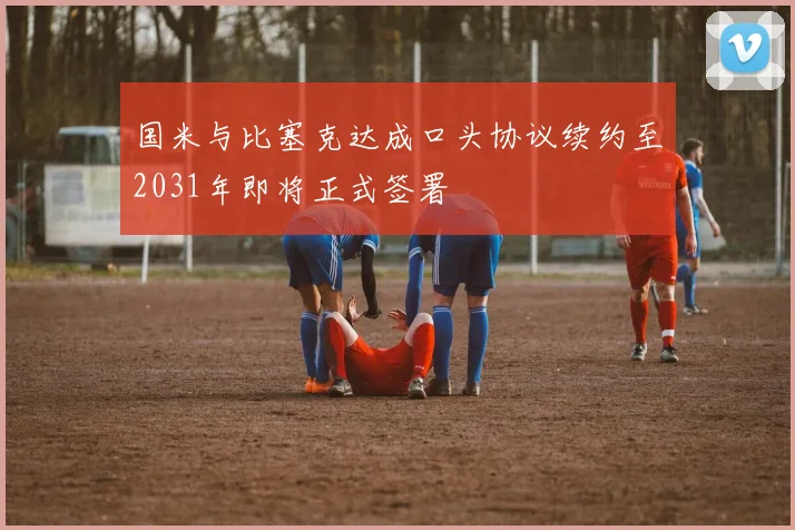 国米与比塞克达成口头协议续约至2031年即将正式签署