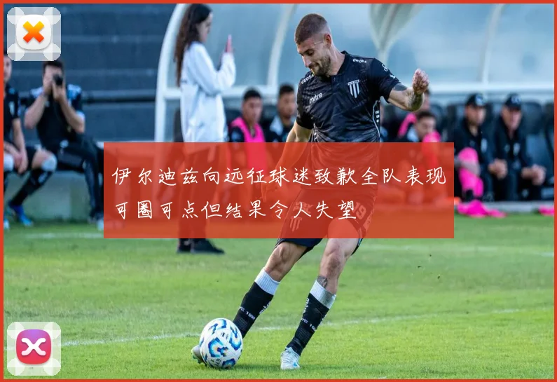 伊尔迪兹向远征球迷致歉全队表现可圈可点但结果令人失望