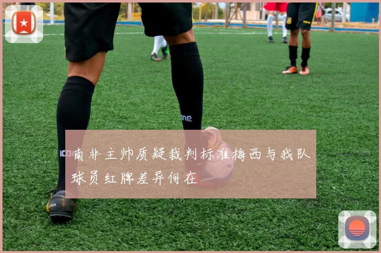 南非主帅质疑裁判标准梅西与我队球员红牌差异何在