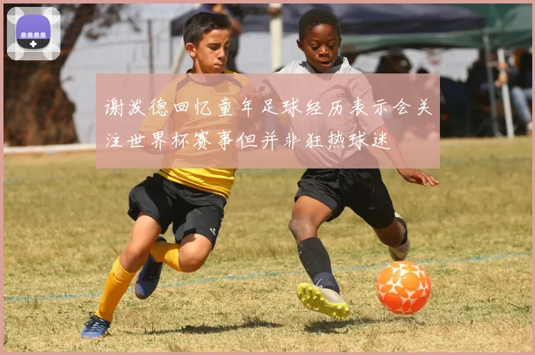 谢泼德回忆童年足球经历表示会关注世界杯赛事但并非狂热球迷