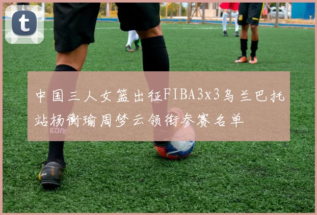 中国三人女篮出征FIBA3x3乌兰巴托站杨衡瑜周梦云领衔参赛名单