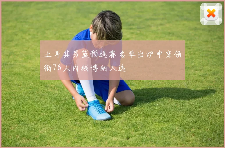 土耳其男篮预选赛名单出炉申京领衔76人内线博纳入选