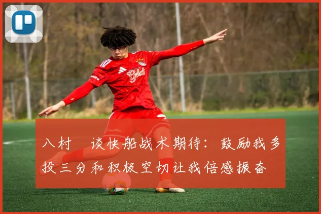 八村塁谈快船战术期待：鼓励我多投三分和积极空切让我倍感振奋