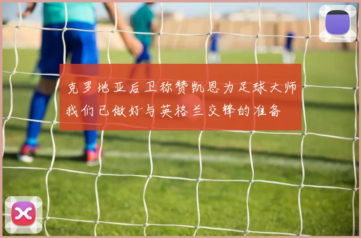 克罗地亚后卫称赞凯恩为足球大师我们已做好与英格兰交锋的准备
