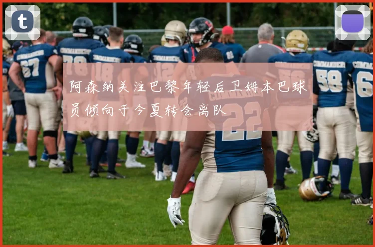 阿森纳关注巴黎年轻后卫姆本巴球员倾向于今夏转会离队