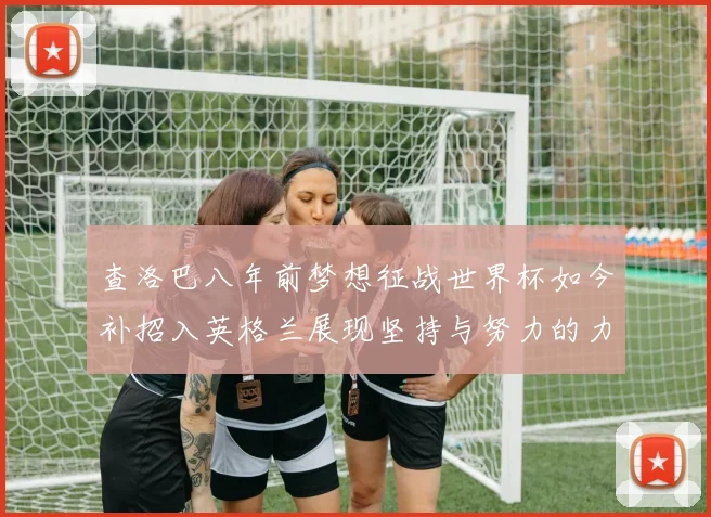 查洛巴八年前梦想征战世界杯如今补招入英格兰展现坚持与努力的力量